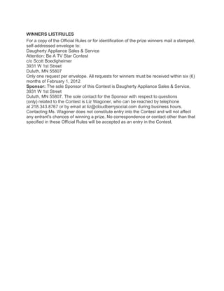 WINNERS LIST/RULES
For a copy of the Official Rules or for identification of the prize winners mail a stamped,
self-addressed envelope to:
Daugherty Appliance Sales & Service
Attention: Be A TV Star Contest
c/o Scott Boedigheimer
3931 W 1st Street
Duluth, MN 55807
Only one request per envelope. All requests for winners must be received within six (6)
months of February 1, 2012
Sponsor: The sole Sponsor of this Contest is Daugherty Appliance Sales & Service,
3931 W 1st Street
Duluth, MN 55807. The sole contact for the Sponsor with respect to questions
(only) related to the Contest is Liz Wagoner, who can be reached by telephone
at 218.343.8767 or by email at liz@cloudberrysocial.com during business hours.
Contacting Ms. Wagoner does not constitute entry into the Contest and will not affect
any entrant's chances of winning a prize. No correspondence or contact other than that
specified in these Official Rules will be accepted as an entry in the Contest.
 