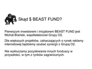 Skąd $ BEAST FUND?   Pierwszym inwestorem i inicjatorem BEAST FUND jest Michał Brański, współwłaściciel Grupy O2. Dla większych projektów, zahaczających o rynek reklamy internetowej będziemy szukać synergii z Grupą O2. Nie wykluczamy pozyskiwania innych funduszy w przyszłości, w tym z rynków zagranicznych. 