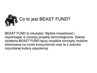 Co to jest BEAST FUND? BEAST FUND to inkubator. Będzie inwestować i wspomagać w rozwoju projekty technologiczne. Zakres działania BEAST FUND łączy wszelkie koncepty mobilne skierowane na rynek konsumencki oraz te z szeroko rozumianej kultury popularnej. 