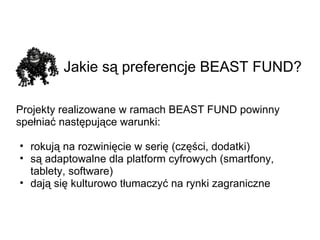 Jakie są preferencje BEAST FUND?   Projekty realizowane w ramach BEAST FUND powinny spełniać następujące warunki: rokują na rozwinięcie w serię (części, dodatki) są adaptowalne dla platform cyfrowych (smartfony, tablety, software) dają się kulturowo tłumaczyć na rynki zagraniczne 