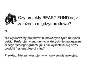Czy projekty BEAST FUND są z założenia międzynarodowe?   NIE.  Nie wykluczamy projektów skierowanych tylko na rynek polski. Preferujemy segmenty, w których nie ma jeszcze silnego &quot;starego&quot; gracza, jak i nie wykształcił się nowy produkt / usługa „top of mind”. Przykład: Nie zainwestujemy w nowy serwis aukcyjny. 