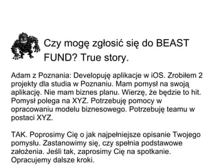 Czy mogę zgłosić się do BEAST FUND? True story.   Adam z Poznania: Developuję aplikacje w iOS. Zrobiłem 2 projekty dla studia w Poznaniu. Mam pomysł na swoją aplikację. Nie mam biznes planu. Wierzę, że będzie to hit. Pomysł polega na XYZ.Potrzebuję pomocy w opracowaniu modelu biznesowego.Potrzebuję teamu w postaci XYZ. TAK. Poprosimy Cię o jak najpełniejsze opisanie Twojego pomysłu. Zastanowimy się, czy spełnia podstawowe założenia. Jeśli tak, zaprosimy Cię na spotkanie. Opracujemy dalsze kroki. 