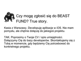 Czy mogę zgłosić się do BEAST FUND? True story.   Kasia z Warszawy. Developuję aplikacje w iOS. Nie mam pomysłu, ale chętnie dołączę do jakiegoś projektu. TAK. Poprosimy o Twoje CV / opis umiejętności. Dołączymy Cię do bazy developerów. Skontaktujemy się z Tobą w momencie, gdy będziemy Cię potrzebować do konkretnego projektu. 