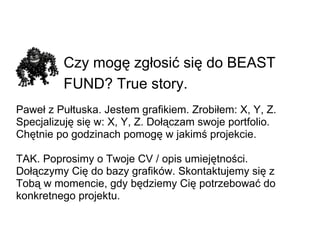 Czy mogę zgłosić się do BEAST FUND? True story.   Paweł z Pułtuska. Jestem grafikiem. Zrobiłem: X, Y, Z. Specjalizuję się w: X, Y, Z. Dołączam swoje portfolio. Chętnie po godzinach pomogę w jakimś projekcie. TAK. Poprosimy o Twoje CV / opis umiejętności. Dołączymy Cię do bazy grafików. Skontaktujemy się z Tobą w momencie, gdy będziemy Cię potrzebować do konkretnego projektu. 