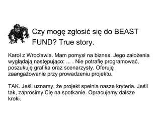 Czy mogę zgłosić się do BEAST FUND? True story.   Karol z Wrocławia. Mam pomysł na biznes. Jego założenia wyglądają następująco: ... . Nie potrafię programować, poszukuję grafika oraz scenarzysty. Oferuję zaangażowanie przy prowadzeniu projektu. TAK. Jeśli uznamy, że projekt spełnia nasze kryteria.Jeśli tak, zaprosimy Cię na spotkanie. Opracujemy dalsze kroki. 