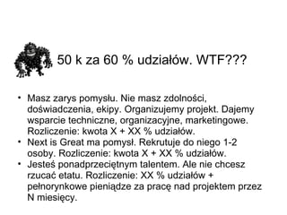 50 k za 60 % udziałów. WTF???   Masz zarys pomysłu. Nie masz zdolności, doświadczenia, ekipy. Organizujemy projekt. Dajemy wsparcie techniczne, organizacyjne, marketingowe. Rozliczenie: kwota X + XX % udziałów. Next is Great ma pomysł. Rekrutuje do niego 1-2 osoby. Rozliczenie: kwota X + XX % udziałów. Jesteś ponadprzeciętnym talentem. Ale nie chcesz rzucać etatu. Rozliczenie: XX % udziałów + pełnorynkowe pieniądze za pracę nad projektem przez N miesięcy. 