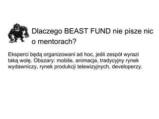 Dlaczego BEAST FUND nie pisze nic o mentorach?   Eksperci będą organizowani ad hoc, jeśli zespół wyrazi taką wolę. Obszary: mobile, animacja, tradycyjny rynek wydawniczy, rynek produkcji telewizyjnych, developerzy. 