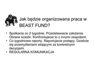 Jak będzie organizowana praca w BEAST FUND?   Spotkania co 2 tygodnie. Przedstawiacie założenia. Obrane ścieżki. Konfrontujecie to z innymi zespołami. Co tygodniowe raporty. Raportujecie postępy. Dzielicie się przemyśleniami stojącymi za konkretnymi decyzjami. REGULARNA KOMUNIKACJA 