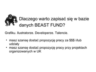 Dlaczego warto zapisać się w bazie danych BEAST FUND?   Grafiku. Ilustratorze. Developerze. Talencie. masz szansę dostać propozycję pracy za $$$ i/lub udziały masz szansę dostać propozycję pracy przy projektach organizowanych w UK 