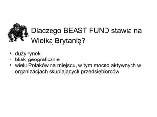 Dlaczego BEAST FUND stawia na Wielką Brytanię?   duży rynek bliski geograficznie wielu Polaków na miejscu, w tym mocno aktywnych w organizacjach skupiających przedsiębiorców 