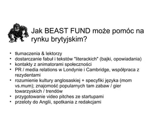 Jak BEAST FUND może pomóc na rynku brytyjskim? tłumaczenia & lektorzy dostarczanie fabuł i tekstów &quot;literackich&quot; (bajki, opowiadania) kontakty z animatorami społeczności PR / media relations w Londynie i Cambridge, współpraca z rezydentami rozumienie kultury anglosaskiej + specyfiki języka (mom vs.mum); znajomość popularnych tam zabaw / gier towarzyskich / trendów przygotowanie video pitches ze startupami przeloty do Anglii, spotkania z redakcjami 