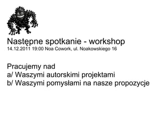 Następne spotkanie - workshop 14.12.201119:00 Noa Cowork, ul. Noakowskiego 16  Pracujemy nad a/ Waszymi autorskimi projektami b/ Waszymi pomysłami na nasze propozycje 
