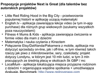 Propozycje projektów Next is Great (dla talentów bez autorskich projektów) Little Red Riding Hood in the Big City - przetworzenie popularnej historii w aplikację uczącą matematyki English.tv - aplikacja zawierająca lekcje video (w tym in-app purchase) dla różnych grup wiekowych (szukamy wszystkich poza nauczycielami) Fitness 4 Mums & Kids - aplikacja zawierająca ćwiczenia w formie video dla mam z dziećmi Matematyka i nauka czytania z Kinectem  Połączenie Etsy/DaWanda/Pakamera z mobile, aplikacja ma dotyczyć sprzedaży on-line, jak i off-line, w tym również takich rzeczy jak piwo z mikrobrowarów, sery, czekolady; projekt dotyczy Londynu, w którym jest 10 mln ludzi, w tym 3 mln pracujących ze średnią płacą w okolicach 5k GBP / mc LocalMum - aplikacja lokalizująca miejsca przyjazne rodzinom z dziećmi + organizująca wspólne spotkania + umożliwiająca dyskusje. Benchmark: http://www.redroverapp.com 