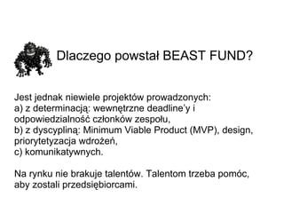 Dlaczego powstał BEAST FUND? Jest jednak niewiele projektów prowadzonych: a) z determinacją: wewnętrzne deadline’y i odpowiedzialność członków zespołu, b) z dyscypliną: Minimum Viable Product (MVP), design, priorytetyzacja wdrożeń, c) komunikatywnych. Na rynku nie brakuje talentów. Talentom trzeba pomóc, aby zostali przedsiębiorcami. 