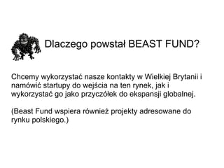 Dlaczego powstał BEAST FUND? Chcemy wykorzystać nasze kontakty w Wielkiej Brytanii i namówić startupy do wejścia na ten rynek, jak i wykorzystać go jako przyczółek do ekspansji globalnej. (Beast Fund wspiera również projekty adresowane do rynku polskiego.) 