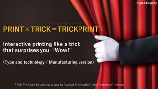PRINT×TRICK＝TRICKPRINT
Interactive printing like a trick
that surprises you “Wow!"
(Type and technology / Manufacturing version)
（ ト リ ッ ク プ リ ン ト ）
Trick Print can be used as a way to "attract information" and "entertain" visitors.
Sign＆Display
 