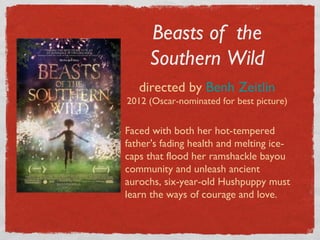 Beasts of the
     Southern Wild
   directed by Benh Zeitlin
2012 (Oscar-nominated for best picture)


Faced with both her hot-tempered
father's fading health and melting ice-
caps that flood her ramshackle bayou
community and unleash ancient
aurochs, six-year-old Hushpuppy must
learn the ways of courage and love.
 