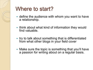 Where to start?define the audience with whom you want to have a relationship. think about what kind of information they would find valuable. try to talk about something that is differentiated from what other blogs in your field coverMake sure the topic is something that you’ll have a passion for writing about on a regular basis. 