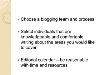 Choose a blogging team and processSelect individuals that are knowledgeable and comfortable writing about the areas you would like to coverEditorial calendar – be reasonable with time and resources