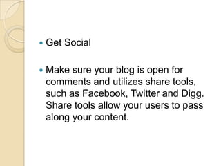 Get SocialMake sure your blog is open for comments and utilizes share tools, such as Facebook, Twitter and Digg. Share tools allow your users to pass along your content.