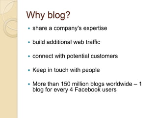 Why blog?share a company's expertisebuild additional web trafficconnect with potential customersKeep in touch with peopleMore than 150 million blogs worldwide – 1 blog for every 4 Facebook users