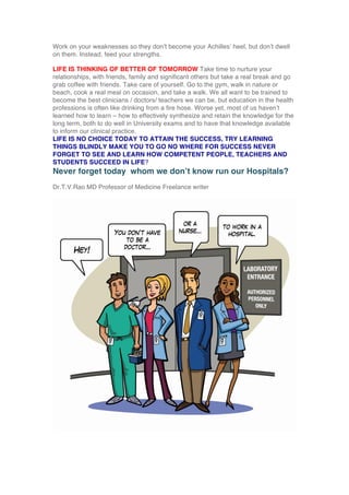 Work on your weaknesses so they don’t become your Achilles’ heel, but don’t dwell
on them. Instead, feed your strengths.
LIFE IS THINKING OF BETTER OF TOMORROW Take time to nurture your
relationships, with friends, family and significant others but take a real break and go
grab coffee with friends. Take care of yourself. Go to the gym, walk in nature or
beach, cook a real meal on occasion, and take a walk. We all want to be trained to
become the best clinicians / doctors/ teachers we can be, but education in the health
professions is often like drinking from a fire hose. Worse yet, most of us haven’t
learned how to learn – how to effectively synthesize and retain the knowledge for the
long term, both to do well in University exams and to have that knowledge available
to inform our clinical practice.
LIFE IS NO CHOICE TODAY TO ATTAIN THE SUCCESS, TRY LEARNING
THINGS BLINDLY MAKE YOU TO GO NO WHERE FOR SUCCESS NEVER
FORGET TO SEE AND LEARN HOW COMPETENT PEOPLE, TEACHERS AND
STUDENTS SUCCEED IN LIFE?
Never forget today whom we don’t know run our Hospitals?
Dr.T.V.Rao MD Professor of Medicine Freelance writer
	
  
 