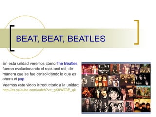 BEAT, BEAT, BEATLES En esta unidad veremos cómo  The Beatles  fueron evolucionando el rock and roll, de manera que se fue consolidando lo que es ahora el  pop. Veamos este video introductorio a la unidad:  http :// es.youtube.com / watch?v=_gXQWZ3E _ qk 