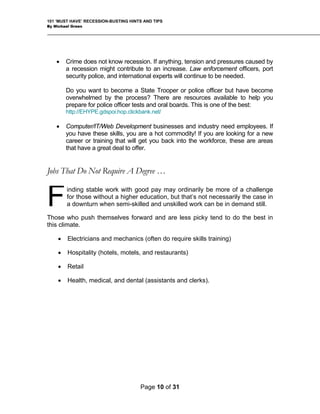 101 ‘MUST HAVE’ RECESSION-BUSTING HINTS AND TIPS
By Michael Green
• Crime does not know recession. If anything, tension and pressures caused by
a recession might contribute to an increase. Law enforcement officers, port
security police, and international experts will continue to be needed.
Do you want to become a State Trooper or police officer but have become
overwhelmed by the process? There are resources available to help you
prepare for police officer tests and oral boards. This is one of the best:
http://EHYPE.gdspoi.hop.clickbank.net/
• Computer/IT/Web Development businesses and industry need employees. If
you have these skills, you are a hot commodity! If you are looking for a new
career or training that will get you back into the workforce, these are areas
that have a great deal to offer.
Jobs That Do Not Require A Degree …
inding stable work with good pay may ordinarily be more of a challenge
for those without a higher education, but that’s not necessarily the case in
a downturn when semi-skilled and unskilled work can be in demand still.
Those who push themselves forward and are less picky tend to do the best in
this climate.
F
• Electricians and mechanics (often do require skills training)
• Hospitality (hotels, motels, and restaurants)
• Retail
• Health, medical, and dental (assistants and clerks).
Page 10 of 31
 