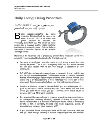 101 ‘MUST HAVE’ RECESSION-BUSTING HINTS AND TIPS
By Michael Green
Daily Living: Being P
e PROACTIVE
roactive
and get a grip on your
s.
y being
active! This is difficult for most of us,
r a recession (even if it’s
hools rules for financial survival:
at least 6 months
of daily expenses. This is your “emergency fund” and should not be used
on borrowing against your home equity line of credit to see
you through a recession period. The burst real estate bubble has devalued
or
on around you in your workplace.
pany or organization
hin your company, and you
B
pocketbook and your daily expense
egin recession-proofing b
pro
since economic reports of doom and
gloom become so frequent, we
eventually tune them out. And when we wake
up one day to massive layoffs, volatile markets,
and constant economic news of global failures
and crises, it’s too late. By then, all we can do is
“damage control”.
However, if it’s never too late to proactively prepare fo
arrived) by returning to old sc
B
• Set aside some of your current income – enough to pay
for any other reason than to see you through a (recession or) dire
emergency!
• DO NOT plan
homes. Many mortgage debt is higher than the home’s value. Review your
equity line of credit agreement. In most instances your lender can reduce
your credit if your house value falls or your financial situation changes.
• Imagine what would happen if, heaven forbid, you should lose your job
your household income is suddenly reduced. What would you do? How
would you act? Where would you go? Thinking about these issues in
advance can help if the worst happens.
• Pay attention! Be aware of what is going
Is management suddenly changing age-old com
trends? Is there talk of a reduction in employee hours, rumor of impending
layoffs, or talk of company troubles with funds, suppliers, clients, or
agencies your company does business with?
• If you anticipate future employment cuts wit
feel you have enough seniority to survive company job cuts, but perhaps
Page 11 of 31
 