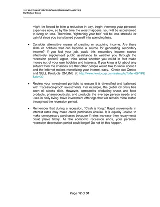101 ‘MUST HAVE’ RECESSION-BUSTING HINTS AND TIPS
By Michael Green
might be forced to take a reduction in pay, begin trimming your personal
expenses now, so by the time the worst happens, you will be accustomed
to living on less. Therefore, “tightening your belt” will be less stressful or
painful since you transitioned yourself into spending less.
• Consider alternative means of creating or acquiring income. Are there
skills or hobbies that can become a source for generating secondary
rtfolio to ensure it is diversified and balanced
with “recession-proof” investments. For example, the global oil crisis has
n, “Cash is King.” Rapid movements in
interest rates may make credit purchases unwise. It is equally unwise to
income? If you lost your job, could this secondary income source
effectively supplement public assistance to weather you through the
recession period? Again, think about whether you could in fact make
money out of your own hobbies and interests. If you know a lot about any
subject then the chances are that other people would like to know about it
and the internet makes monetizing your interest easy. Check out Create
and SELL Products ONLINE at: http://www.howtocorp.com/sales.php?offer=EHYPE
&pid=30
• Review your investment po
seen oil stocks slide. However, companies producing snack and food
products, pharmaceuticals, and products the average person needs and
uses in daily living, have investment offerings that will remain more stable
throughout the recession period.
• Remember that during a recessio
make unnecessary purchases because if rates increase then repayments
could prove tricky. As the economic recession ends, your personal
recession-depression period could begin! Do not let this happen.
Page 12 of 31
 
