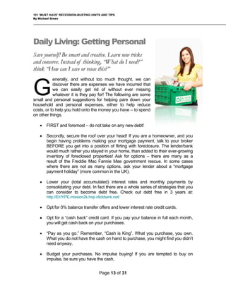 101 ‘MUST HAVE’ RECESSION-BUSTING HINTS AND TIPS
By Michael Green
Daily Living: Getting Personal
Save yourself! Be smart and creative. Learn new tricks
and conserve. Instead of thinking, “What do I need?”
think “How can I save or reuse this?”
enerally, and without too much thought, we can
discover there are expenses we have incurred that
we can easily get rid of without ever missing
whatever it is they pay for! The following are some
small and personal suggestions for helping pare down your
household and personal expenses, either to help reduce
costs, or to help you hold onto the money you have – to spend
on other things.
• FIRST and foremost – do not take on any new debt!
G
• Secondly, secure the roof over your head! If you are a homeowner, and you
begin having problems making your mortgage payment, talk to your broker
BEFORE you get into a position of flirting with foreclosure. The lender/bank
would much rather you stayed in your home, than added to their ever-growing
inventory of foreclosed properties! Ask for options – there are many as a
result of the Freddie Mac Fannie Mae government rescue. In some cases
where there are not as many options, ask your lender about a “mortgage
payment holiday” (more common in the UK).
• Lower your (total accumulated) interest rates and monthly payments by
consolidating your debt. In fact there are a whole series of strategies that you
can consider to become debt free. Check out debt free in 3 years at:
http://EHYPE.mission2k.hop.clickbank.net/
• Opt for 0% balance transfer offers and lower interest rate credit cards.
• Opt for a “cash back” credit card. If you pay your balance in full each month,
you will get cash back on your purchases.
• “Pay as you go.” Remember, “Cash is King”. What you purchase, you own.
What you do not have the cash on hand to purchase, you might find you didn’t
need anyway.
• Budget your purchases. No impulse buying! If you are tempted to buy on
impulse, be sure you have the cash.
Page 13 of 31
 
