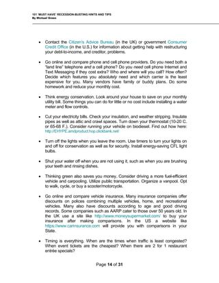 101 ‘MUST HAVE’ RECESSION-BUSTING HINTS AND TIPS
By Michael Green
• Contact the Citizen’s Advice Bureau (in the UK) or government Consumer
Credit Office (in the U.S.) for information about getting help with restructuring
your debt-to-income, and creditor, problems.
• Go online and compare phone and cell phone providers. Do you need both a
“land line” telephone and a cell phone? Do you need cell phone Internet and
Text Messaging if they cost extra? Who and where will you call? How often?
Decide which features you absolutely need and which carrier is the least
expensive for you. Many vendors have family or buddy plans. Do some
homework and reduce your monthly cost.
• Think energy conservation. Look around your house to save on your monthly
utility bill. Some things you can do for little or no cost include installing a water
meter and flow controls.
• Cut your electricity bills. Check your insulation, and weather stripping. Insulate
pipes as well as attic and crawl spaces. Turn down your thermostat (10-20 C.
or 65-68 F.). Consider running your vehicle on biodiesel. Find out how here:
http://EHYPE.amdproduct.hop.clickbank.net/
• Turn off the lights when you leave the room. Use timers to turn your lights on
and off for conservation as well as for security. Install energy-saving CFL light
bulbs.
• Shut your water off when you are not using it, such as when you are brushing
your teeth and rinsing dishes.
• Thinking green also saves you money. Consider driving a more fuel-efficient
vehicle and carpooling. Utilize public transportation. Organize a vanpool. Opt
to walk, cycle, or buy a scooter/motorcycle.
• Go online and compare vehicle insurance. Many insurance companies offer
discounts on polices combining multiple vehicles, home, and recreational
vehicles. Many also have discounts according to age and good driving
records. Some companies such as AARP cater to those over 50 years old. In
the UK use a site like http://www.moneysupermarket.com/ to buy your
insurance after making comparisons. In the US a website like
https://www.carinsurance.com will provide you with comparisons in your
State.
• Timing is everything. When are the times when traffic is least congested?
When event tickets are the cheapest? When there are 2 for 1 restaurant
entrée specials?
Page 14 of 31
 