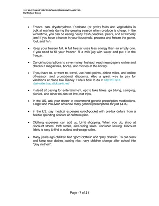 101 ‘MUST HAVE’ RECESSION-BUSTING HINTS AND TIPS
By Michael Green
• Freeze, can, dry/dehydrate. Purchase (or grow) fruits and vegetables in
bulk at markets during the growing season when produce is cheap. In the
wintertime, you can be eating nearly fresh peaches, pears, and strawberry
jam! If you have a hunter in your household, process and freeze the game,
foul, and fish.
• Keep your freezer full. A full freezer uses less energy than an empty one.
If you need to fill your freezer, fill a milk jug with water and put it in the
freezer.
• Cancel subscriptions to save money. Instead, read newspapers online and
checkout magazines, books, and movies at the library.
• If you have to, or want to, travel, use hotel points, airline miles, and online
off-season and promotional discounts. Also a great way to pay for
vacations at place like Disney. Here’s how to do it: http://EHYPE
.dwinsider.hop.clickbank.net/
• Instead of paying for entertainment, opt to take hikes, go biking, camping,
picnics, and other no-cost or low-cost trips.
• In the US, ask your doctor to recommend generic prescription medications.
Target and Wal-Mart advertise many generic prescriptions for just $4.00.
• In the US, pay medical expenses out-of-pocket with pre-tax dollars from a
flexible spending account or cafeteria plan.
• Clothing expenses can add up. Limit shopping. When you do, shop at
discount stores, thrift stores, and during sales. Consider sewing. Discount
fabric is easy to find at outlets and garage sales.
• Many years ago children had "good clothes" and "play clothes". To cut costs
and keep nice clothes looking nice, have children change after school into
"play clothes".
Page 17 of 31
 