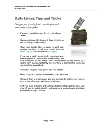 101 ‘MUST HAVE’ RECESSION-BUSTING HINTS AND TIPS
By Michael Green
Daily Living: Tips and Tricks
Changing your spending habits can add up to much
more money in your pocket.
• Prepare for next Christmas. Shop for gifts all year
‘round.
• Save your change. Don’t spend it. Save it. It adds up
quicker than you might imagine.
• Clean your closets. Have a garage or yard sale,
weather permitting, or sell your unused items on
eBay, Etsy (for handmade items) or craigslist.
• If you are a dual income family, restructure your
living expenses so you can live on one salary, and
save the second for life’s extras. Then, if the recession causes a layoff, your
routine won’t change significantly. You may have to sacrifice life’s extras, but
you will still be financially ok.
• Similarly, if you get a raise, do not alter your lifestyle.
• Use a budget and create a spreadsheet to track expenses.
• Compost. Start a small garden plot and compost to fertilize it as well as
reduce your refuse you pay to have hauled away.
• Shift your focus on helping and working with others. Helping others takes your
mind off your immediate situation and gives you a sense of contentment and
gratitude for what you do have.
Page 18 of 31
 