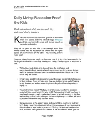 101 ‘MUST HAVE’ RECESSION-BUSTING HINTS AND TIPS
By Michael Green
Daily Living: Recession-Proof
the Kids
Don’t underestimate what, and how much, they
understand about a downturn.
ids are more in tune with what goes on in the world
than ever before. With the Internet blogs, MySpace
postings, and comedy news and shows based on
current events satire.
Many of us grew up with little or no concept about how
money came into the household let alone how the lights
stayed on and food was on the table – nor, honestly, did we
ally care!
ital.
es have caused everyone to sacrifice some of the
extras they are use to.
ces, as well as preventing their college fund from stagnating or
drying up.
actly how your children will learn
to problem-solve when they become adults.
re
However, when times are tough, as they are now, it is important everyone in the
family gets involved in conserving, sharing and caring. Family support in any crisis is
v
K
• Without too much detail, and depending on the child’s age and
comprehension level, explain where the money comes from, where it goes,
and how (economic) issu
• It might be a good time to discuss how your teenager can contribute to saving
for their college. Every bit helps, and they can feel they are a part of helping
family finan
• You are their role model. What you do and how you handle this recession
period will be a visual lesson for your child. If you panic and hold your head in
your hands, worrying and complaining, instead of actively seeking to stabilize
and rectify your financial challenges, that’s ex
• Compare prices at the grocery store. Get your children involved in finding 2-
for-1 deals. Have them clip coupons from the newspaper. If you have several
children close in age, make a game out of finding the best and most money,
time, and labor savings items and events. At the end of each week, give the
Page 19 of 31
 