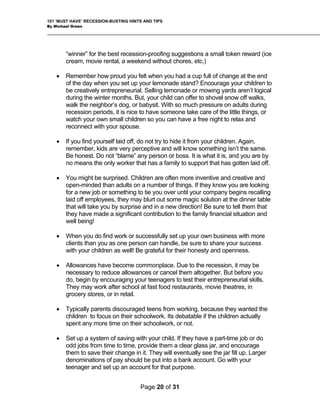 101 ‘MUST HAVE’ RECESSION-BUSTING HINTS AND TIPS
By Michael Green
“winner” for the best recession-proofing suggestions a small token reward (ice
o
l
ing
have someone take care of the little things, or
watch your own small children so you can have a free night to relax and
Be honest. Do not “blame” any person or boss. It is what it is, and you are by
.
you by surprise and in a new direction! Be sure to tell them that
they have made a significant contribution to the family financial situation and
ore
clients than you as one person can handle, be sure to share your success
ou
ur teenagers to test their entrepreneurial skills.
They may work after school at fast food restaurants, movie theatres, in
because they wanted the
children to focus on their schoolwork. Its debatable if the children actually
e
see the jar fill up. Larger
denominations of pay should be put into a bank account. Go with your
teenager and set up an account for that purpose.
cream, movie rental, a weekend without chores, etc.)
• Remember how proud you felt when you had a cup full of change at the end
of the day when you set up your lemonade stand? Encourage your children t
be creatively entrepreneurial. Selling lemonade or mowing yards aren’t logica
during the winter months. But, your child can offer to shovel snow off walks,
walk the neighbor’s dog, or babysit. With so much pressure on adults dur
recession periods, it is nice to
reconnect with your spouse.
• If you find yourself laid off, do not try to hide it from your children. Again,
remember, kids are very perceptive and will know something isn’t the same.
no means the only worker that has a family to support that has gotten laid off
• You might be surprised. Children are often more inventive and creative and
open-minded than adults on a number of things. If they know you are looking
for a new job or something to tie you over until your company begins recalling
laid off employees, they may blurt out some magic solution at the dinner table
that will take
well being!
• When you do find work or successfully set up your own business with m
with your children as well! Be grateful for their honesty and openness.
• Allowances have become commonplace. Due to the recession, it may be
necessary to reduce allowances or cancel them altogether. But before y
do, begin by encouraging yo
grocery stores, or in retail.
• Typically parents discouraged teens from working,
spent any more time on their schoolwork, or not.
• Set up a system of saving with your child. If they have a part-time job or do
odd jobs from time to time, provide them a clear glass jar, and encourag
them to save their change in it. They will eventually
Page 20 of 31
 