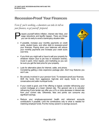 101 ‘MUST HAVE’ RECESSION-BUSTING HINTS AND TIPS
By Michael Green
Recession-Proof Your Finances
Even if you’re working, a downturn can take its toll on
your finances, so get yourself prepared.
repare yourself before inflation, interest rate hikes, and
wage reductions and layoffs happen. There are things
you can do early to avoid a bankruptcy situation later.
• If possible, increase your monthly payments on credit
cards, student loans, and other debt to recession-proof
your finances. Paying down your balances will reduce
your monthly payments and increase your credit score
over time.
• If you think you might sell or have to sell your property for
whatever reason (due to job loss or recession events),
invest in paint, minor repairs, and marketing so you can
be sure you get the best price for your property.
• Look for alternative plans for Internet, cable, and phone.
Considering getting a less expensive package plan. Don’t buy features you
won’t use.
P
• Be actively involved in your pension fund. To recession-proof your finances.
Shift the funds from aggressive high-risk and equity funds to more
conservative and safer municipal funds.
• If your credit is good, and if the offering is logical, consider refinancing your
current mortgage at a lower interest rate. The general rule is to consider
refinancing if your lender can offer you a 2% or more decrease in interest rate
from your current rate. Otherwise, fees and points can consume any
significant savings.
• Reduce your employee-sponsored health and retirement accounts
contributions if possible. Limit the contributions only to what is needed for
matching employer funds. Put the money saved in a savings account.
Page 22 of 31
 