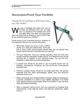 101 ‘MUST HAVE’ RECESSION-BUSTING HINTS AND TIPS
By Michael Green
Recession-Proof Your Portfolio
Surviving the Ups and Downs of Wall Street, Euro,
and Asian Markets
e saw a mortgage and credit crisis, and on
its heels, the admission that, yes, we really
are in a recession! The markets have risen
and fallen daily. How does a private person
hold onto what they’ve worked so hard to build? How
do you recession-proof your portfolio?
Losing some of your investment during a recession is
to be expected. But you can minimize the losses.
• Remember, before you focus on your portfolio,
review your credit and interest debt. Some pay
half or more of their income toward interest debt. Are you paying more
toward interest debt and incidentals than you need to?
W
• Trim your expenses. Track your monthly spending. Once you have your
monthly expenses calculated, multiply that by 12 to determine your annual
spending and a snapshot of your spending habits. You can trim your
expenses in areas where you see overspending.
• A special fund should be set aside to pay for special events such as
birthdays, anniversaries, Christmas, etc. and not be part of the general
expenses fund.
• Personal investing money should be set aside apart from the general
expenses fund from which rent/mortgage, utilities, food, and insurance
payments come out of.
• Dollar-cost average your monthly portfolio investment. Dollar-cost averaging is
a periodic contribution to a stock in your portfolio regardless of its market
value. Shares continue to accumulate. When the recession is over, the stock
value will increase accordingly.
• When a recession period occurs, limit your exposure by investing more
conservatively. Avoid high-risk stocks and high-risk investments. Safely
invest in:
Page 23 of 31
 