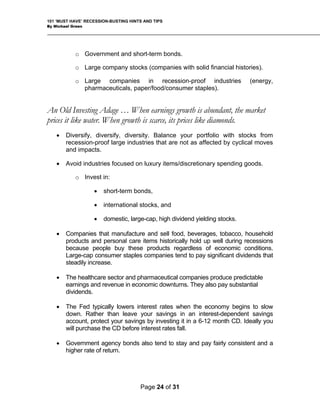 101 ‘MUST HAVE’ RECESSION-BUSTING HINTS AND TIPS
By Michael Green
o Government and short-term bonds.
o Large company stocks (companies with solid financial histories).
o Large companies in recession-proof industries (energy,
pharmaceuticals, paper/food/consumer staples).
An Old Investing Adage … When earnings growth is abundant, the market
prices it like water. When growth is scarce, its prices like diamonds.
• Diversify, diversify, diversity. Balance your portfolio with stocks from
recession-proof large industries that are not as affected by cyclical moves
and impacts.
• Avoid industries focused on luxury items/discretionary spending goods.
o Invest in:
• short-term bonds,
• international stocks, and
• domestic, large-cap, high dividend yielding stocks.
• Companies that manufacture and sell food, beverages, tobacco, household
products and personal care items historically hold up well during recessions
because people buy these products regardless of economic conditions.
Large-cap consumer staples companies tend to pay significant dividends that
steadily increase.
• The healthcare sector and pharmaceutical companies produce predictable
earnings and revenue in economic downturns. They also pay substantial
dividends.
• The Fed typically lowers interest rates when the economy begins to slow
down. Rather than leave your savings in an interest-dependent savings
account, protect your savings by investing it in a 6-12 month CD. Ideally you
will purchase the CD before interest rates fall.
• Government agency bonds also tend to stay and pay fairly consistent and a
higher rate of return.
Page 24 of 31
 