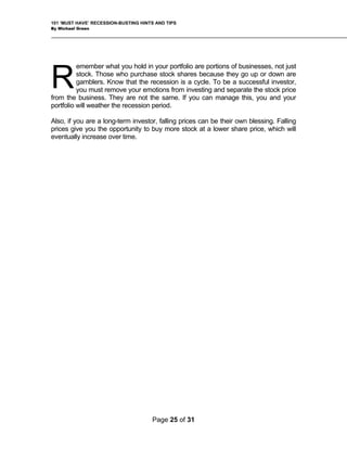 101 ‘MUST HAVE’ RECESSION-BUSTING HINTS AND TIPS
By Michael Green
emember what you hold in your portfolio are portions of businesses, not just
stock. Those who purchase stock shares because they go up or down are
gamblers. Know that the recession is a cycle. To be a successful investor,
you must remove your emotions from investing and separate the stock price
from the business. They are not the same. If you can manage this, you and your
portfolio will weather the recession period.
R
Also, if you are a long-term investor, falling prices can be their own blessing. Falling
prices give you the opportunity to buy more stock at a lower share price, which will
eventually increase over time.
Page 25 of 31
 
