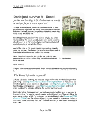 101 ‘MUST HAVE’ RECESSION-BUSTING HINTS AND TIPS
By Michael Green
Don’t just survive it – Excel!
Just like most bad things in life, the downturn can actually
be a catalyst for you to achieve a great deal.
Strange as it may seem, this could be the ideal time to reset
your aims and objectives. It’s not by coincidence that many of
the world’s most successful people had their break when they
were nearly down and out.
Now I hope the situation isn’t that serious for you, but since
you’re reading this ebook you obviously have some concerns
about money or at the very least you want to protect yourself
against needing to worry in the future.
And whilst most of this ebook has concentrated on ways to
save you money – it’s obvious that another sound approach is
to actually get out there and make more money.
So in these final pages I’m going to let you in on my own
personal secret to financial security. It’s not flash or clever… but it just works…
incredibly well.
What do I do?
Simple. I sell information online that others find so useful that they’re prepared to buy
it.
What kind of information can you sell?
Actually just about anything, my products range from books about enjoying a better
golf swing – see: http://www.HowToAchieveTheSwingInGolf.com to instructions on
introducing email usage policies in a business – see: http://www.Email-Policy.org to
toolkits about writing ezines – see: http://www.EasyEzineToolkit.com and much
more besides (I’ve printed a full list at the end for your reference).
But the thing that these apparently completely unrelated toolkits have in common is
the method that I’ve used to publish, market and distribute them. They ALL follow the
exact same system which I’ve explained in a seminal toolkit called Create and SELL
Products ONLINE and if you haven’t been fortunate enough to experience the joys of
successful online marketing then you’ll definitely want to get your hands on a copy of
this toolkit.
Page 28 of 31
 