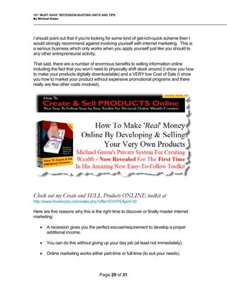 101 ‘MUST HAVE’ RECESSION-BUSTING HINTS AND TIPS
By Michael Green
I should point out that if you’re looking for some kind of get-rich-quick scheme then I
would strongly recommend against involving yourself with internet marketing. This is
a serious business which only works when you apply yourself just like you should to
any other entrepreneurial activity.
That said, there are a number of enormous benefits to selling information online
including the fact that you won’t need to physically shift stock around (I show you how
to make your products digitally downloadable) and a VERY low Cost of Sale (I show
you how to market your product without expensive promotional programs and there
really are few other costs involved).
Check out my Create and SELL Products ONLINE toolkit at
http://www.howtocorp.com/sales.php?offer=EHYPE&pid=30
Here are five reasons why this is the right time to discover or finally master internet
marketing:
• A recession gives you the perfect excuse/requirement to develop a proper
additional income.
• You can do this without giving up your day job (at least not immediately).
• Online marketing works either part-time or full-time (to suit your needs).
Page 29 of 31
 