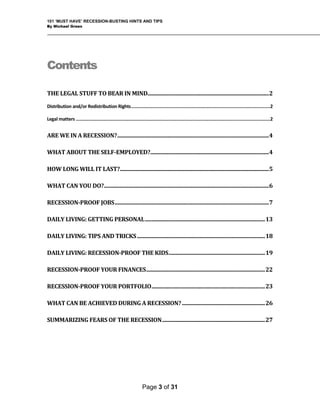 101 ‘MUST HAVE’ RECESSION-BUSTING HINTS AND TIPS
By Michael Green
Contents
 
THE LEGAL STUFF TO BEAR IN MIND ............................................................................................ 2 
Distribution and/or Redistribution Rights ............................................................................................................ 2 
Legal matters ....................................................................................................................................................... 2 
ARE WE IN A RECESSION? ................................................................................................................... 4 
WHAT ABOUT THE SELF­EMPLOYED? .......................................................................................... 4 
HOW LONG WILL IT LAST? ................................................................................................................. 5 
WHAT CAN YOU DO? ............................................................................................................................. 6 
RECESSION­PROOF JOBS ..................................................................................................................... 7 
DAILY LIVING: GETTING PERSONAL ........................................................................................... 13 
DAILY LIVING: TIPS AND TRICKS ................................................................................................. 18 
DAILY LIVING: RECESSION­PROOF THE KIDS ......................................................................... 19 
RECESSION­PROOF YOUR FINANCES .......................................................................................... 22 
RECESSION­PROOF YOUR PORTFOLIO ...................................................................................... 23 
WHAT CAN BE ACHIEVED DURING A RECESSION? ............................................................... 26 
SUMMARIZING FEARS OF THE RECESSION .............................................................................. 27 
Page 3 of 31
 