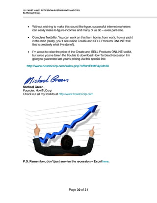 101 ‘MUST HAVE’ RECESSION-BUSTING HINTS AND TIPS
By Michael Green
• Without wishing to make this sound like hype, successful internet marketers
can easily make 6-figure-incomes and many of us do – even part-time.
• Complete flexibility. You can work on this from home, from work, from a yacht
in the med (really, you’ll see inside Create and SELL Products ONLINE that
this is precisely what I’ve done!).
• I’m about to raise the price of the Create and SELL Products ONLINE toolkit,
but since you’ve taken the trouble to download How To Beat Recession I’m
going to guarantee last year’s pricing via this special link:
http://www.howtocorp.com/sales.php?offer=EHYPE&pid=30
Michael Green
Founder: HowToCorp
Check out all my toolkits at http://www.howtocorp.com
P.S. Remember, don’t just survive the recession – Excel here.
Page 30 of 31
 
