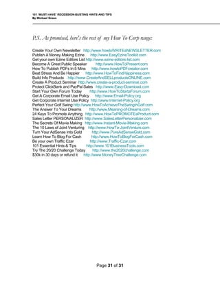 101 ‘MUST HAVE’ RECESSION-BUSTING HINTS AND TIPS
By Michael Green
Page 31 of 31
P.S. As promised, here's the rest of my How To Corp range:
Create Your Own Newsletter http://www.howtoWRITEaNEWSLETTER.com
Publish A Money Making Ezine http://www.EasyEzineToolkit.com
Get your own Ezine Editors List http://www.ezine-editors-list.com
Become A Great Public Speaker http://www.HowToPresent.com
How To Publish PDFs In 5 Mins http://www.howtoPDFcreator.com
Beat Stress And Be Happier http://www.HowToFindHappiness.com
Build Info Products http://www.CreateAndSELLproductsONLINE.com
Create A Product Seminar http://www.create-a-product-seminar.com
Protect ClickBank and PayPal Sales http://www.Easy-Download.com
Start Your Own Forum Today http://www.HowToStartaForum.com
Get A Corporate Email Use Policy http://www.Email-Policy.org
Get Corporate Internet Use Policy http://www.Internet-Policy.org
Perfect Your Golf Swing http://www.HowToAchieveTheSwingInGolf.com
The Answer To Your Dreams http://www.Meaning-of-Dreams.com
24 Keys To Promote Anything http://www.HowToPROMOTEaProduct.com
Sales Letter PERSONALIZER http://www.SalesLetterPersonalizer.com
The Secrets Of Movie Making http://www.Instant-Movie-Making.com
The 10 Laws of Joint Venturing http://www.HowTo-JointVenture.com
Turn Your AdSense Into Gold http://www.PureAdSenseGold.com
Learn How To Blog For Cash http://www.HowToBlogForCash.com
Be your own Traffic Czar http://www.Traffic-Czar.com
101 Essential Hints & Tips http://www.101BusinessTools.com
Try The 20/20 Challenge Today http://www.the2020challenge.com
$30k in 30 days or refund it http://www.MoneyTreeChallenge.com
 