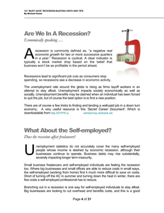 101 ‘MUST HAVE’ RECESSION-BUSTING HINTS AND TIPS
By Michael Green
Page 4 of 31
Are We In A Recession?
Economically speaking …
recession is commonly defined as, “a negative real
economic growth for two or more successive quarters
in a year.” Recession is cyclical. A clear indicator is
typically a stock market drop based on the belief that
business won’t be as profitable in the period ahead.
A
Recessions lead to significant job cuts as consumers stop
spending, so recessions see a decrease in economic activity.
The unemployment rate around the globe is rising as firms layoff workers in an
attempt to stay afloat. Unemployment impacts society economically as well as
socially. Unemployment benefits may be claimed when an individual has been forced
to quit the job, but of course the best option is to find a new position.
There are of course a few tricks to finding and landing a well-paid job in a down turn
economy. A very useful resource is this 'Secret Career Document'. Which is
downloadable from http://EHYPE.w owhired.hop.clickbank.net
What About the Self-employed?
Does the recession affect freelancers?
nemployment statistics do not accurately cover the many self-employed
people whose income is slashed by economic recession, although their
businesses continue to operate. Business debts may rise substantially,
severely impacting longer term insecurity.
U
Small business freelancers and self-employed individuals are feeling the recession
too. Where big businesses and small offices are able to reduce costs in small ways,
the self-employed (working from home) find it much more difficult to save on costs.
Short of turning off the AC in summer and turning down the heat in winter, there are
few costs a self-employed professional has to reduce.
Branching out in a recession is one way for self-employed individuals to stay afloat.
Big businesses are looking to cut overhead and benefits costs, and this is a good
 