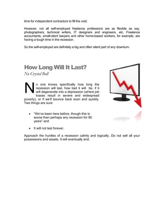 time for independent contractors to fill the void.
However, not all self-employed freelance professions are as flexible as say,
photographers, technical writers, IT designers and engineers, etc. Freelance
accountants, small-client lawyers and other home-based workers, for example, are
having a tough time in the recession.
So the self-employed are definitely a big and often silent part of any downturn.
How Long Will It Last?
No Crystal Ball
o one knows specifically how long the
recession will last, how bad it will be, if it
will degenerate into a depression (where job
losses result in severe and widespread
poverty), or if we’ll bounce back soon and quickly.
Two things are sure:
• “We’ve been here before, though this is
worse than perhaps any recession for 90
years” and
N
• It will not last forever.
Approach the hurdles of a recession calmly and logically. Do not sell all your
possessions and assets. It will eventually end.
 