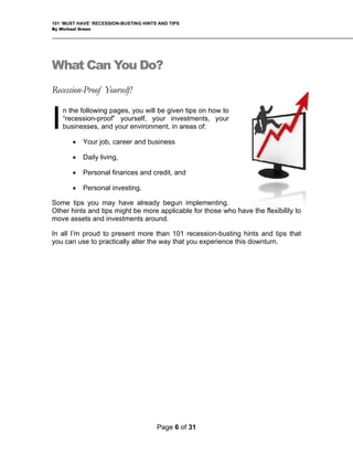 101 ‘MUST HAVE’ RECESSION-BUSTING HINTS AND TIPS
By Michael Green
What Can You Do?
Recession-Proof Yourself!
n the following pages, you will be given tips on how to
“recession-proof” yourself, your investments, your
businesses, and your environment, in areas of:
• Your job, career and business
• Daily living,
• Personal finances and credit, and
• Personal investing.
Some tips you may have already begun implementing.
Other hints and tips might be more applicable for those who
move assets and investments around.
have the flexibility to
I
In all I’m proud to present more than 101 recession-busting hints and tips that
you can use to practically alter the way that you experience this downturn.
Page 6 of 31
 