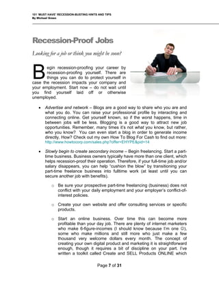 101 ‘MUST HAVE’ RECESSION-BUSTING HINTS AND TIPS
By Michael Green
Recession-Proof Jobs
Looking for a job or think you might be soon?
egin recession-proofing your career by
recession-proofing yourself. There are
things you can do to protect yourself in
case the recession impacts your company and
your employment. Start now – do not wait until
you find yourself laid off or otherwise
unemployed.
B
• Advertise and network – Blogs are a good way to share who you are and
what you do. You can raise your professional profile by interacting and
connecting online. Get yourself known, so if the worst happens, time in
between jobs will be less. Blogging is a good way to attract new job
opportunities. Remember, many times it’s not what you know, but rather,
who you know? You can even start a blog in order to generate income
directly. How? Check out my own How To Blog For Cash to find out more:
http://www.howtocorp.com/sales.php?offer=EHYPE&pid=14
• Slowly begin to create secondary income – Begin freelancing. Start a part-
time business. Business owners typically have more than one client, which
helps recession-proof their operation. Therefore, if your full-time job and/or
salary disappears, you can help “cushion the blow” by transitioning your
part-time freelance business into fulltime work (at least until you can
secure another job with benefits).
o Be sure your prospective part-time freelancing (business) does not
conflict with your daily employment and your employer’s conflict-of-
interest policies.
o Create your own website and offer consulting services or specific
products.
o Start an online business. Over time this can become more
profitable than your day job. There are plenty of internet marketers
who make 6-figure-incomes (I should know because I’m one ☺),
some who make millions and still more who just make a few
thousand very welcome dollars every month. The concept of
creating your own digital product and marketing it is straightforward
enough, though it requires a bit of discipline on your part. I’ve
written a toolkit called Create and SELL Products ONLINE which
Page 7 of 31
 