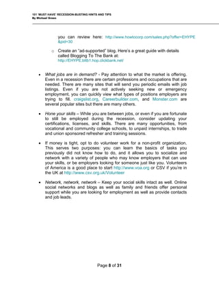 101 ‘MUST HAVE’ RECESSION-BUSTING HINTS AND TIPS
By Michael Green
you can review here: http://www.howtocorp.com/sales.php?offer=EHYPE
&pid=30
o Create an “ad-supported” blog. Here’s a great guide with details
called Blogging To The Bank at:
http://EHYPE.bttb1.hop.clickbank.net/
• What jobs are in demand? - Pay attention to what the market is offering.
Even in a recession there are certain professions and occupations that are
needed. There are many sites that will send you periodic emails with job
listings. Even if you are not actively seeking new or emergency
employment, you can quickly view what types of positions employers are
trying to fill. craigslist.org, Careerbuilder.com, and Monster.com are
several popular sites but there are many others.
• Hone your skills – While you are between jobs, or even if you are fortunate
to still be employed during the recession, consider updating your
certifications, licenses, and skills. There are many opportunities, from
vocational and community college schools, to unpaid internships, to trade
and union sponsored refresher and training sessions.
• If money is tight, opt to do volunteer work for a non-profit organization.
This serves two purposes: you can learn the basics of tasks you
previously did not know how to do, and it allows you to socialize and
network with a variety of people who may know employers that can use
your skills, or be employers looking for someone just like you. Volunteers
of America is a good place to start http://www.voa.org or CSV if you’re in
the UK at http://www.csv.org.uk/Volunteer
• Network, network, network – Keep your social skills intact as well. Online
social networks and blogs as well as family and friends offer personal
support while you are looking for employment as well as provide contacts
and job leads.
Page 8 of 31
 